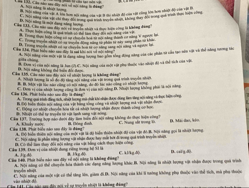 Đ a từng phân từ cầu tạo nên vật. D. Ca ba ycu
Câu 132. Câu nào sau đây nói về nội năng là đúng?
A. Nội năng là nhiệt lượng.
B. Nội năng của vật A lớn hơn nội năng của vật B thì nhiệt độ của vật cũng lớn hơn nhiệt độ của vật B.
C. Nội năng của vật chỉ thay đổi trong quá trình truyền nhiệt, không thay đổi trong quả trình thực hiện công
D. Nội năng là một dạng năng lượng
Câu 133, Câu nào sau đây nói về truyền nhiệt và thực hiện công là không đúng?
A. Thực hiện công là quá trình có thể làm thay đổi nội năng của vật
B. Trong thực hiện công có sư chuyên hoá từ nội năng thành cơ năng V ngược lại
C. Trong truyên nhiệt có sự truyền động nâng từ phân tử này sang phân tử khác.
D. Trong truyền nhiệt có sự chuyên hoa từ cơ năng sang nội năng và ngược lại.
Câu 134. Phát biểu nào sau đây là sai khi nói về nội năng?
A. Nội năng của một vật là dạng năng lượng bao gồm tổng động năng của các phân tử cầu tạo nên vật và thể năng tương tác
giữa chúng.
B. Đơn vị của nội năng là Jun (J).C. Nội năng của một vật phụ thuộc vào nhiệt độ và thể tích của vật.
D. Nội năng không thể biến đổi được.
Câu 135. Câu nào sau đây nói về nhiệt lượng là không đúng?
A. Nhiệt lượng là số đo độ tăng nội năng của vật trong quá trình truyền nhiệt.
B. B. Một vật lúc nào cũng có nội năng, do đó lúc nào cũng có nhiệt lượng.
C. Đơn vị của nhiệt lượng cũng là đơn vị của nội năng D. Nhiệt lượng không phải là nội năng
Câu 136. Phát biểu nào sau đây là đúng?
A. Trong quá trình đẳng tích, nhiệt lượng mà chất khí nhận được dùng làm tăng nội năng và thực hiện công
B. Độ biến thiên nội năng của vật bằng tổng công và nhiệt lượng mà vật nhận được.
C. Động cơ nhiệt chuyển hóa tắt cả nhiệt lượng nhận được thành công cơ học.
D. Nhiệt có thể tự truyền từ vật lạnh sang vật nóng.
Câu 137. Trường hợp nào dưới đây làm biển đổi nội năng không do thực hiện công?
A. Khuẩy nước. B. Đóng đinh. C. Nung sắt trong lò. D. Mài dao, kéo.
Câu 138. Phát biểu nào sau đây là đúng?
A. Độ biến thiên nội năng của một vật là độ biển thiên nhiệt độ của vật đó.B, Nội năng gọi là nhiệt lượng
C. Nội năng là phần năng lượng vật nhận được hay mất bót đi trong quá trình truyền nhiệt.
D. Có thể làm thay đổi nội năng của vật bằng cách thực hiện công.
Câu 139. Đơn vị của nhiệt dung riêng trong hệ SI là
A. J/g.độ. B. J/kg.độ. C. kJ/kg.độ. D. cal/g.dộ.
Câu 140. Phát biểu nào sau đây về nội năng là không đúng?
A. Nội năng có thể chuyển hóa thành các dạng năng lượng khác.B. Nội năng là nhiệt lượng vật nhận được trong quả trình
truyền nhiệt.
C. Nội năng của một vật có thể tăng lên, giảm đi.D. Nội năng của khí lí tướng không phụ thuộc vào thể tích, mà phụ thuộc
vào nhiệt độ.
Câu 141. Câu nào sau đây nói về sự truyền nhiệt là không đúng?