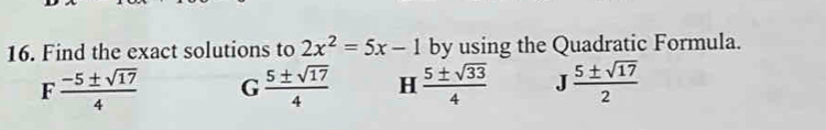 Find the exact solutions to 2x^2=5x-1 by using the Quadratic Formula.
F  (-5± sqrt(17))/4  G 5± sqrt(17)/4  H  5± sqrt(33)/4  J 5± sqrt(17)/2 