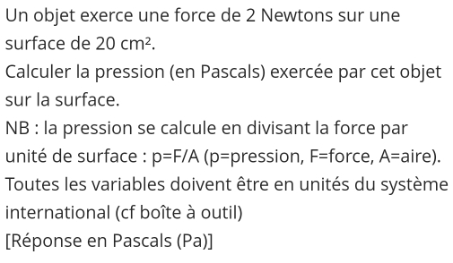 Un objet exerce une force de 2 Newtons sur une 
surface de 20cm^2. 
Calculer la pression (en Pascals) exercée par cet objet 
sur la surface. 
NB : la pression se calcule en divisant la force par 
unité de surface : p=F/A(p= pression, F= force, A= aire). 
Toutes les variables doivent être en unités du système 
international (cf boîte à outil) 
[Réponse en Pascals (Pa)]