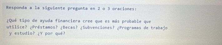 Responda a la siguiente pregunta en 2 o 3 oraciones: 
¿Qué tipo de ayuda financiera cree que es más probable que 
utilice? ¿Préstamos? ¿Becas? ¿Subvenciones? ¿Programas de trabajo 
y estudio? ¿Y por qué?