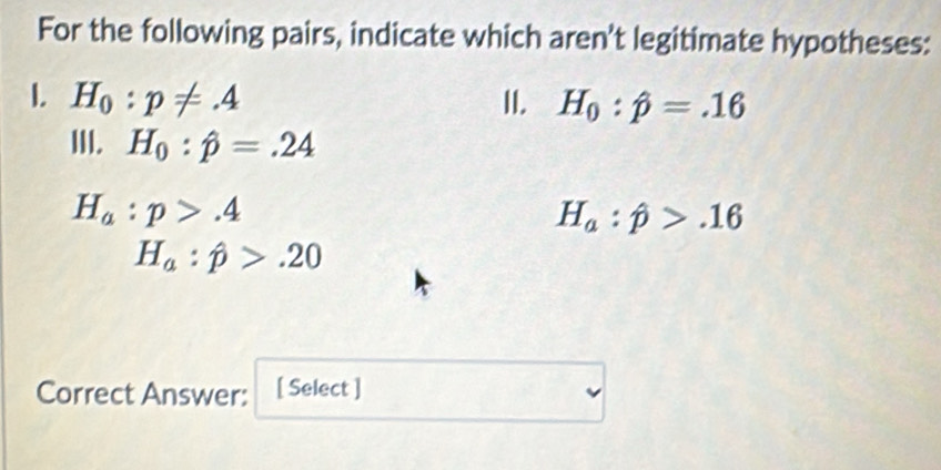 For the following pairs, indicate which aren't legitimate hypotheses: 
1. H_0:p!= .4 II. H_0:hat p=.16
III. H_0:hat p=.24
H_a:p>.4
H_a:phi >.16
H_a:phi >.20
Correct Answer: [ Select ]