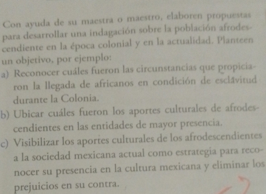 Con ayuda de su maestra o maestro, elaboren propuestas 
para desarrollar una indagación sobre la población afrodes- 
cendiente en la época colonial y en la actualidad. Planteen 
un objetivo, por ejemplo: 
a) Reconocer cuáles fueron las circunstancias que propicia- 
ron la llegada de africanos en condición de esclavitud 
durante la Colonia. 
b) Ubicar cuáles fueron los aportes culturales de afrodes- 
cendientes en las entidades de mayor presencia. 
c) Visibilizar los aportes culturales de los afrodescendientes 
a la sociedad mexicana actual como estrategia para reco- 
nocer su presencia en la cultura mexicana y eliminar los 
prejuicios en su contra.