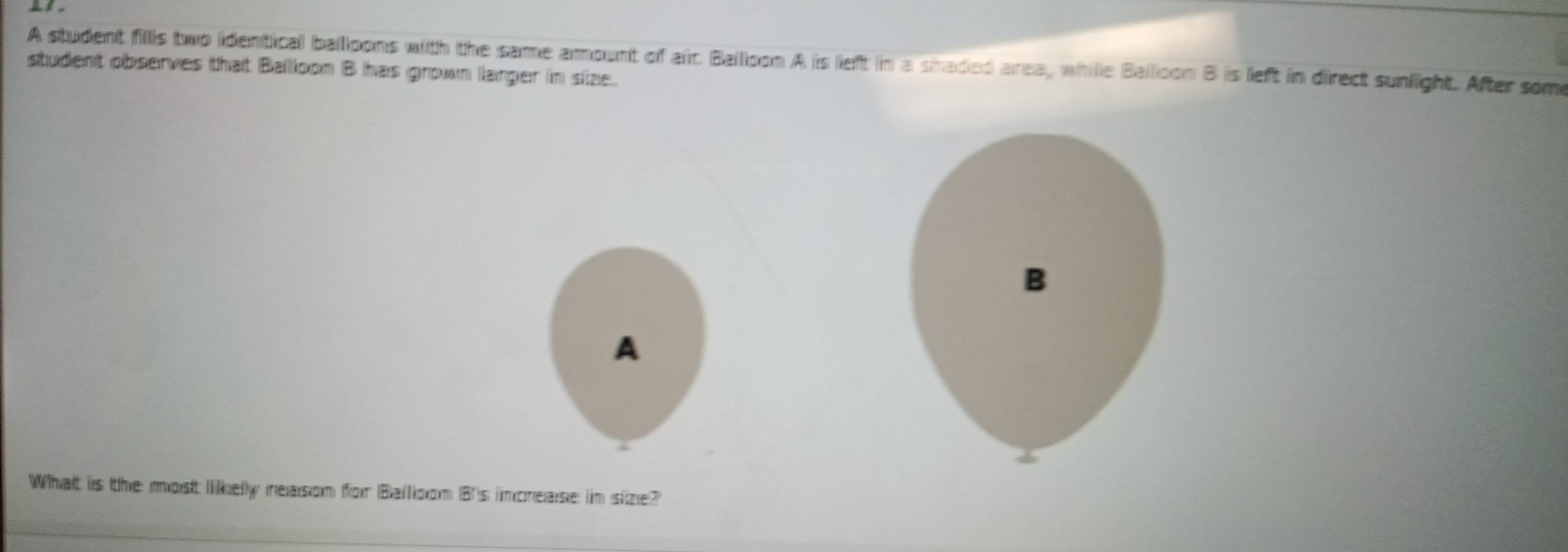 A student fills two identical balloons with the same amount of air. Balloon A is left in a shaded area, whille Balloon B is left in direct sunlight. After some 
student observes that Ballloon B has grown larger in size. 
A 
What iis the most likelly ieasom for Balloxom B)'s incnease im size?