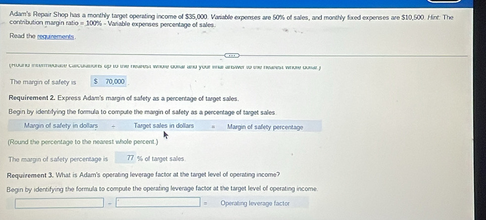 Adam's Repair Shop has a monthly target operating income of $35,000. Variable expenses are 50% of sales, and monthly fixed expenses are $10,500. Hint: The 
contribution margin ratio =100° % - Variable expenses percentage of sales. 
Read the requirements. 
(Round intermediate calculations up to the nearest whole dollar and your fnal answer to the nearest whole dollar.) 
The margin of safety is $ 70,000
Requirement 2. Express Adam's margin of safety as a percentage of target sales. 
Begin by identifying the formula to compute the margin of safety as a percentage of target sales. 
Margin of safety in dollars Target sales in dollars s Margin of safety percentage 
(Round the percentage to the nearest whole percent.) 
The margin of safety percentage is 77 % of target sales 
Requirement 3. What is Adam's operating leverage factor at the target level of operating income? 
Begin by identifying the formula to compute the operating leverage factor at the target level of operating income.
|=
□ - Operating leverage factor