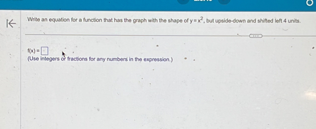 Write an equation for a function that has the graph with the shape of y=x^2 , but upside-down and shifted left 4 units.
f(x)=□
(Use integers or fractions for any numbers in the expression.)