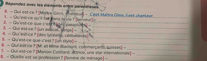 Répondez avec les éléments entre parenthèses. 
0. — Qui est-ce ? [Maître Gims, chanteur] — C'est Maître Gims, il est chanteur._ 
_ 
1. — Qu'est-ce qu'il fait dans la vie ? [serveur] 
_ 
2. — Qu'est-ce que c'est'? [des paraplules] — 
_ 
3. — Qui est-ce ? [un avocat, belge] - 
_ 
4. — Qui est-ce ? [des lycéens, célibataires] 
_ 
5. — Qu'est-ce que c'est ? [un stylo] — 
6. — Qui est-ce ? [M. et Mme Blamont, commerçants, suisses] -_ 
7. — Qui est-ce ? [Marion Cotillard, actrice, une star internationale] -_ 
8. — Quelle est sa profession? [femme de ménage] -_