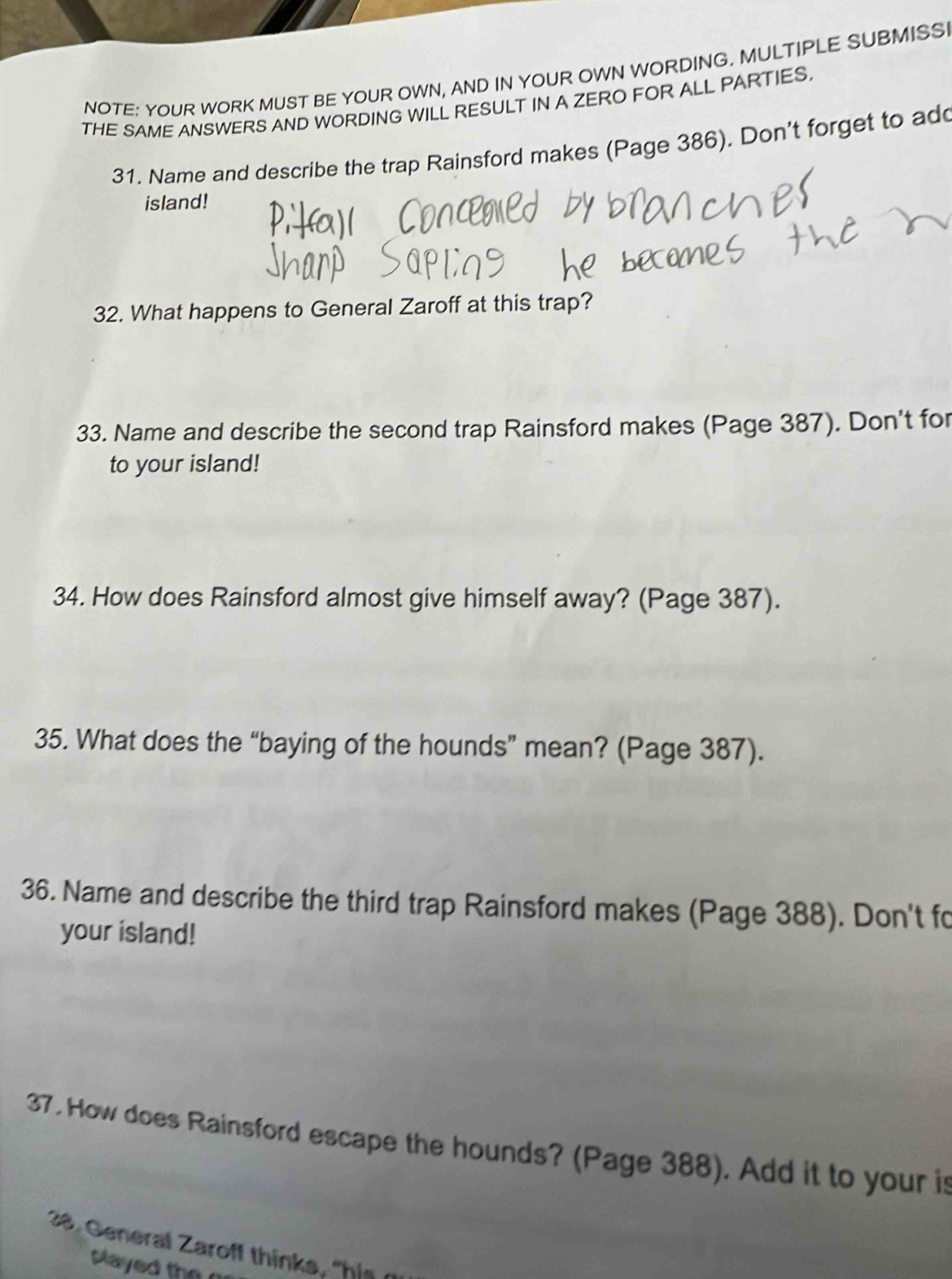 NOTE: YOUR WORK MUST BE YOUR OWN, AND IN YOUR OWN WORDING. MULTIPLE SUBMISS 
THE SAME ANSWERS AND WORDING WILL RESULT IN A ZERO FOR ALL PARTIES. 
31. Name and describe the trap Rainsford makes (Page 386). Don't forget to ad 
island! 
32. What happens to General Zaroff at this trap? 
33. Name and describe the second trap Rainsford makes (Page 387). Don't for 
to your island! 
34. How does Rainsford almost give himself away? (Page 387). 
35. What does the “baying of the hounds” mean? (Page 387). 
36. Name and describe the third trap Rainsford makes (Page 388). Don't fo 
your island! 
37. How does Rainsford escape the hounds? (Page 388). Add it to your is 
28. General Zaroff thinks, "his 
played the