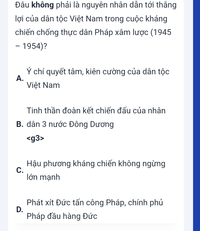 Đâu không phải là nguyên nhân dẫn tới thắng
lợi của dân tộc Việt Nam trong cuộc kháng
chiến chống thực dân Pháp xâm lược (1945
- 1954)?
Ý chí quyết tâm, kiên cường của dân tộc
A.
Việt Nam
Tinh thần đoàn kết chiến đấu của nhân
B. dân 3 nước Đông Dương

Hậu phương kháng chiến không ngừng
C.
lớn mạnh
Phát xít Đức tấn công Pháp, chính phủ
D.
Pháp đầu hàng Đức