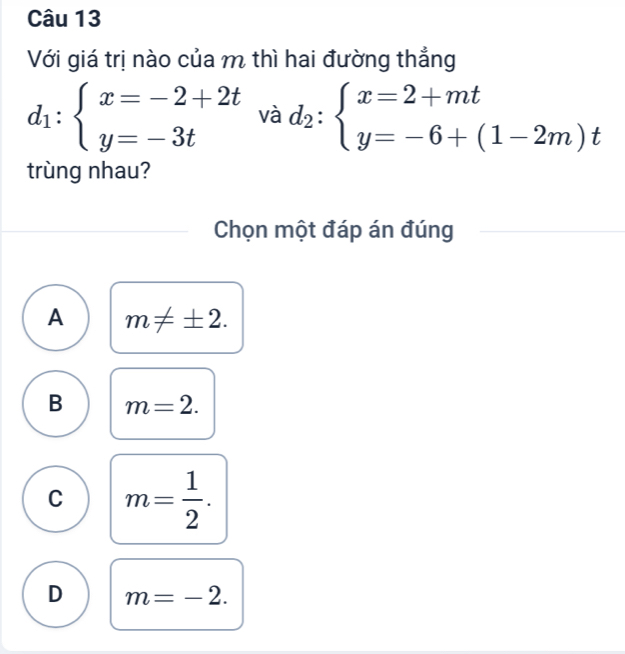 Với giá trị nào của m thì hai đường thắng
d_1:beginarrayl x=-2+2t y=-3tendarray.  vad_2:beginarrayl x=2+mt y=-6+(1-2m)tendarray.
trùng nhau?
Chọn một đáp án đúng
A m!= ± 2.
B m=2.
C m= 1/2 .
D m=-2.