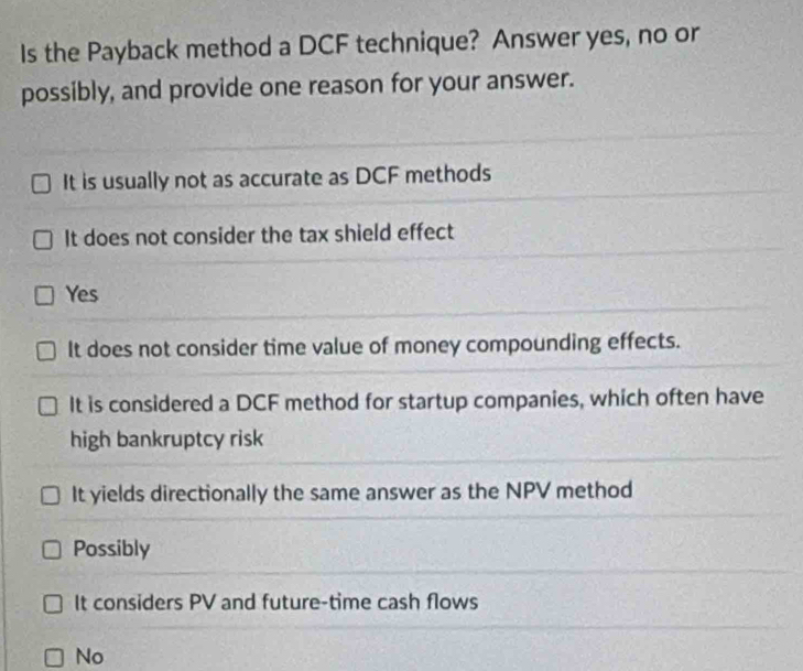 Is the Payback method a DCF technique? Answer yes, no or
possibly, and provide one reason for your answer.
It is usually not as accurate as DCF methods
It does not consider the tax shield effect
Yes
It does not consider time value of money compounding effects.
It is considered a DCF method for startup companies, which often have
high bankruptcy risk
It yields directionally the same answer as the NPV method
Possibly
It considers PV and future-time cash flows
No