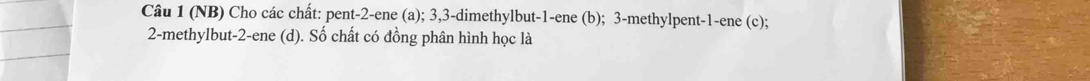 (NB) Cho các chất: pent- 2 -ene (a); 3, 3 -dimethylbut -1 -ene (b); 3 -methylpent -1 -ene (c);
2 -methylbut -2 -ene (d). Số chất có đồng phân hình học là