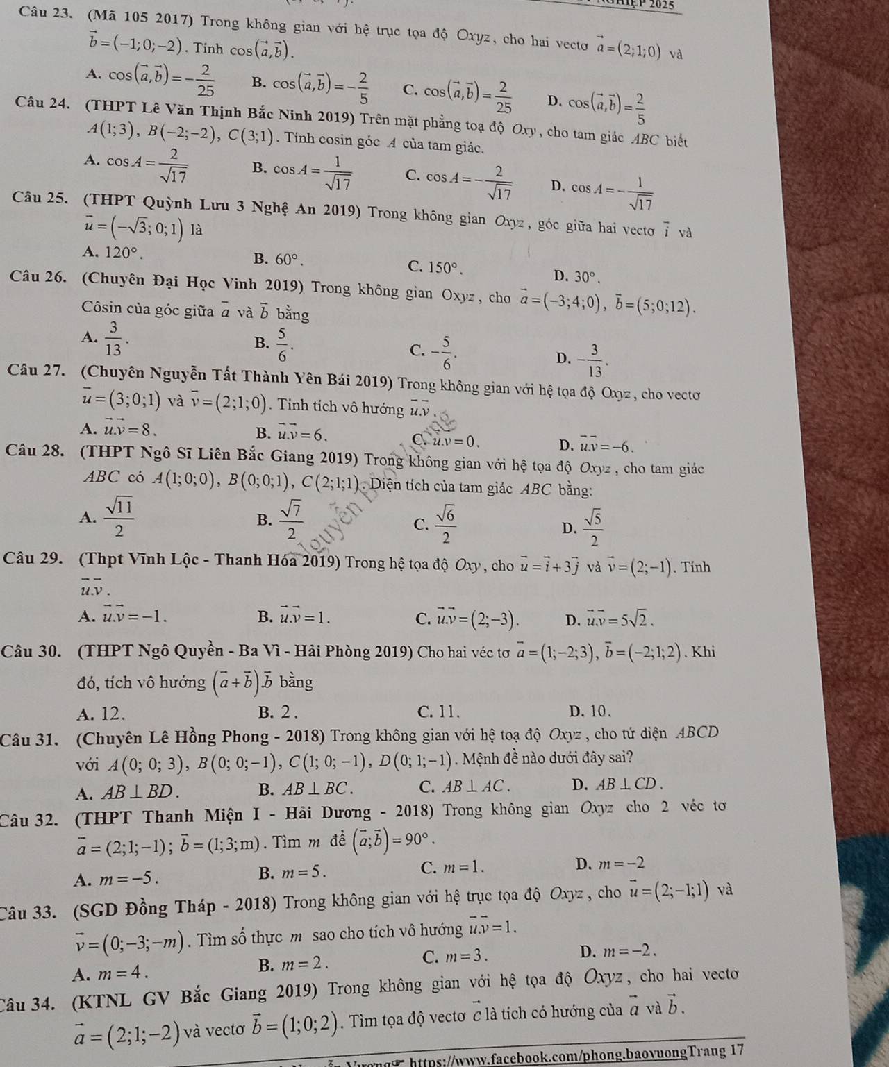 HPP 2025
Câu 23. (Mã 105 2017) Trong không gian với hệ trục tọa độ Oxyz, cho hai vectơ vector a=(2;1;0) và
vector b=(-1;0;-2). Tinh cos (vector a,vector b).
A. cos (vector a,vector b)=- 2/25  B. cos (vector a,vector b)=- 2/5  C. cos (vector a,vector b)= 2/25  D. cos (vector a,vector b)= 2/5 
Câu 24. (THPT Lê Văn Thịnh Bắc Ninh 2019) Trên mặt phẳng toạ độ Oxy, cho tam giác ABC biết
A(1;3),B(-2;-2),C(3;1) Tính cosin góc A của tam giác.
A. cos A= 2/sqrt(17)  B. cos A= 1/sqrt(17)  C. cos A=- 2/sqrt(17)  D. cos A=- 1/sqrt(17) 
Câu 25. (THPT Quỳnh Lưu 3 Nghệ An 2019) Trong không gian Oxyz , góc giữa hai vecto vector i và
vector u=(-sqrt(3);0;1)12 i
A. 120°.
B. 60°.
C. 150°.
D. 30°.
Câu 26. (Chuyên Đại Học Vinh 2019) Trong không gian Oxyz , cho vector a=(-3;4;0),vector b=(5;0;12).
Côsin của góc giữa overline a và vector b bằng
A.  3/13 .
B.  5/6 .
C. - 5/6 .
D. - 3/13 .
Câu 27. (Chuyên Nguyễn Tất Thành Yên Bái 2019) Trong không gian với hệ tọa độ Oxyz, cho vectơ
vector u=(3;0;1) và overline v=(2;1;0).  Tính tích vô hướng overline u.overline v
A. vector u.vector v=8. vector u.vector v=6.
B.
C. u.v=0. vector u.vector v=-6.
D.
Câu 28. (THPT Ngô Sĩ Liên Bắc Giang 2019) Trong không gian với hhat e tọạa độ Oxyz , cho tam giác
ABC có A(1;0;0),B(0;0;1),C(2;1;1) Diện tích của tam giác ABC bằng:
A.  sqrt(11)/2   sqrt(7)/2   sqrt(6)/2 
B.
C.
D.  sqrt(5)/2 
Câu 29. (Thpt Vĩnh Lộc - Thanh Hóa 2019) Trong hệ tọa độ Oxy , cho vector u=vector i+3vector j và overline v=(2;-1). Tính
overline uoverline v.
A. vector u.vector v=-1. B. vector u.vector v=1. vector uvector v=(2;-3). D. vector u.vector v=5sqrt(2).
C.
Câu 30. (THPT Ng ô Quyền - Ba Vì - Hải Phòng 2019) Cho hai véc tơ vector a=(1;-2;3),vector b=(-2;1;2). Khi
đó, tích vô hướng (vector a+vector b)vector b bằng
A. 12. B. 2 . C. 11. D. 10.
Câu 31. (Chuyên Lê Hồng Phong - 2018) Trong không gian với hệ toạ độ Oxyz , cho tứ diện ABCD
với A(0;0;3),B(0;0;-1),C(1;0;-1),D(0;1;-1). Mệnh đề nào dưới đây sai?
A. AB⊥ BD. B. AB⊥ BC. C. AB⊥ AC. D. AB⊥ CD.
Câu 32. (THPT Thanh Miện I - Hải Dương - 2018) Trong không gian Oxy z cho 2 véc tơ
vector a=(2;1;-1);vector b=(1;3;m).  Tìm m đề (vector a;vector b)=90°.
A. m=-5. B. m=5. C. m=1. D. m=-2
Câu 33. (SGD Đồng Tháp - 2018) Trong không gian với hệ trục tọa độ Oxyz , cho vector u=(2;-1;1) và
overline v=(0;-3;-m). Tìm số thực m sao cho tích vô hướng vector u.vector v=1.
A. m=4. B. m=2. C. m=3.
D. m=-2.
Câu 34. (KTNL GV Bắc Giang 2019) Trong không gian với hệ tọa độ Oxyz, cho hai vecto
vector a=(2;1;-2) và vectơ vector b=(1;0;2). Tìm tọa độ vectơ c là tích có hướng của vector a và vector b.
7 https://www.facebook.com/phong.baovuongTrang 17