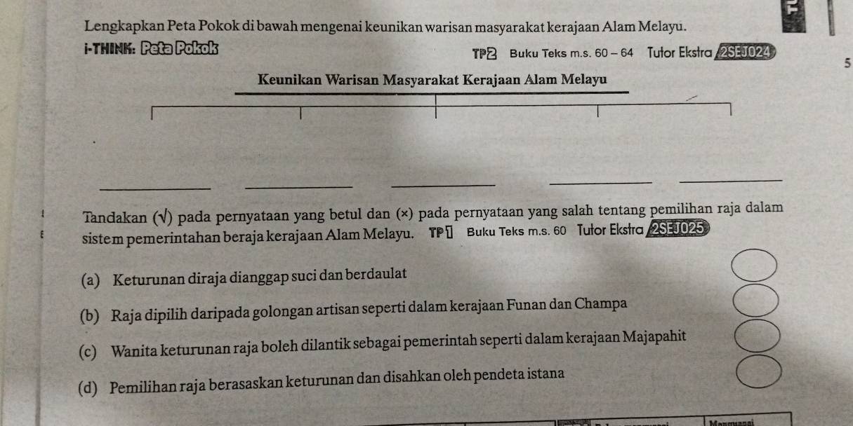 Lengkapkan Peta Pokok di bawah mengenai keunikan warisan masyarakat kerajaan Alam Melayu.
i-TMINK: Peta Pokok
TP& Buku Teks m.s. 60 -64 Tutor Ekstra 2SEJ024
5
Keunikan Warisan Masyarakat Kerajaan Alam Melayu
__
_
_
_
Tandakan (√) pada pernyataan yang betul dan (×) pada pernyataan yang salah tentang pemilihan raja dalam
sistem pemerintahan beraja kerajaan Alam Melayu. TP 1 Buku Teks m.s. 60 Tułor Eksło 2SEJ025
(a) Keturunan diraja dianggap suci dan berdaulat
(b) Raja dipilih daripada golongan artisan seperti dalam kerajaan Funan dan Champa
(c) Wanita keturunan raja boleh dilantik sebagai pemerintah seperti dalam kerajaan Majapahit
(d) Pemilihan raja berasaskan keturunan dan disahkan oleh pendeta istana