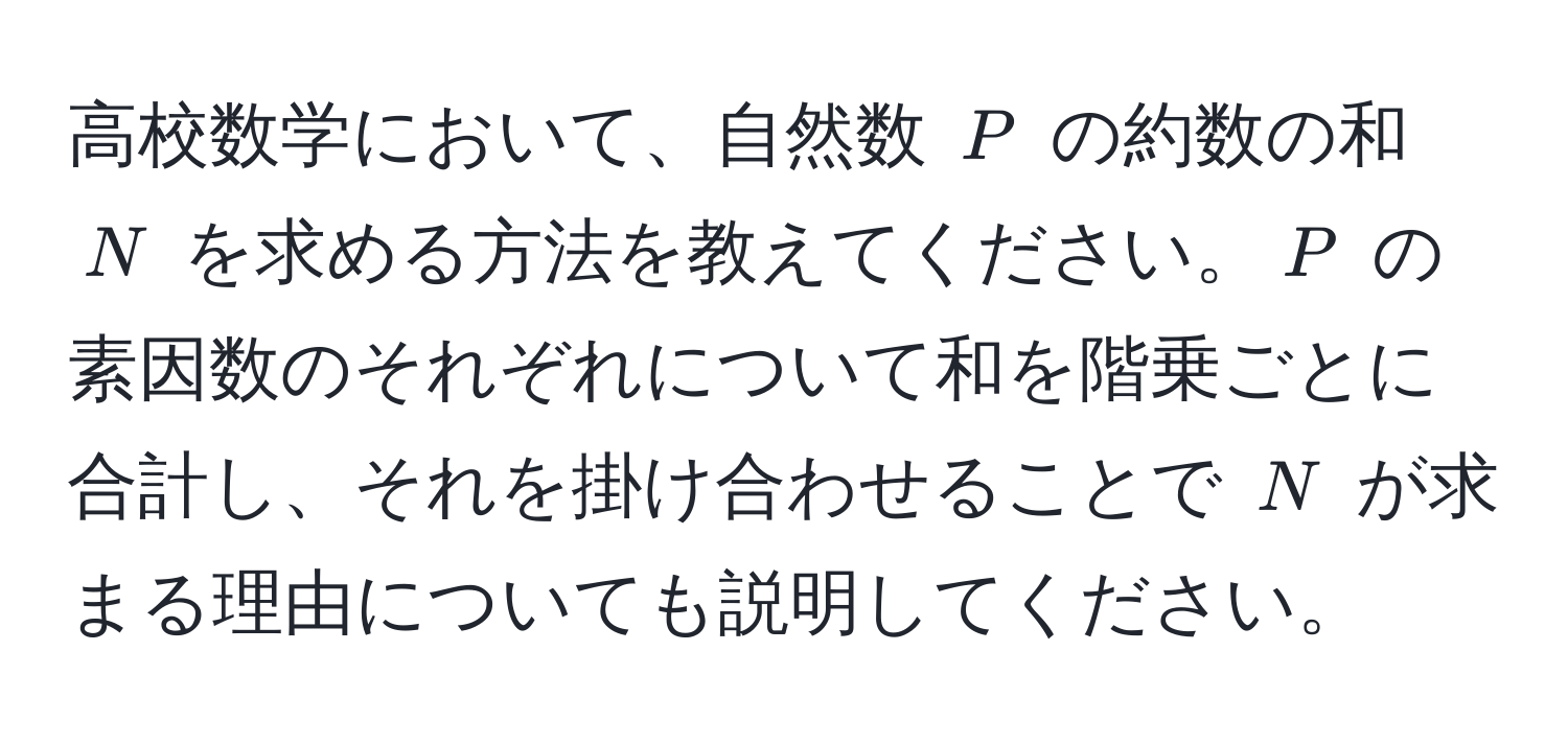 高校数学において、自然数 $P$ の約数の和 $N$ を求める方法を教えてください。$P$ の素因数のそれぞれについて和を階乗ごとに合計し、それを掛け合わせることで $N$ が求まる理由についても説明してください。