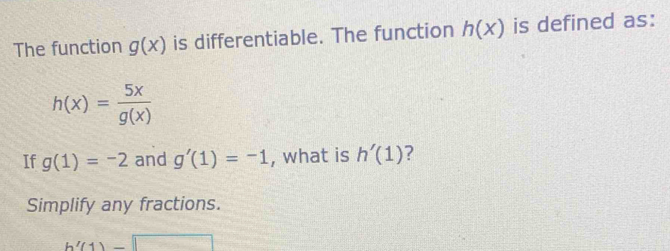 The function g(x) is differentiable. The function h(x) is defined as:
h(x)= 5x/g(x) 
If g(1)=-2 and g'(1)=-1 , what is h'(1) ? 
Simplify any fractions.
h'(1)=□