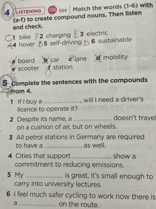 LISTENING 024 Match the words (1-6) with
(a-f) to create compound nouns. Then listen
and check.
1 bike 2 charging 3 electric
4 hover 5 self-driving 6 sustainable
board b car C lane d mobility
scooter f station
5 Complete the sentences with the compounds
from 4.
1 If I buy a _, will I need a driver's
licence to operate it?
2 Despite its name, a _doesn't travel
on a cushion of air, but on wheels.
3 All petrol stations in Germany are required
to have a _as well.
4 Cities that support _show a
commitment to reducing emissions.
5 My _is great, it's small enough to
carry into university lectures.
6 I feel much safer cycling to work now there is
a _on the route.