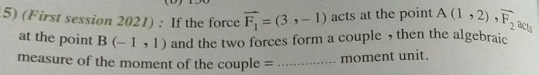 (First session 2021) : If the force vector F_1=(3,-1) acts at the point overline A(1,2), overline F_2 acts 
at the point B(-1,1) and the two forces form a couple , then the algebraic 
measure of the moment of the couple = _moment unit.