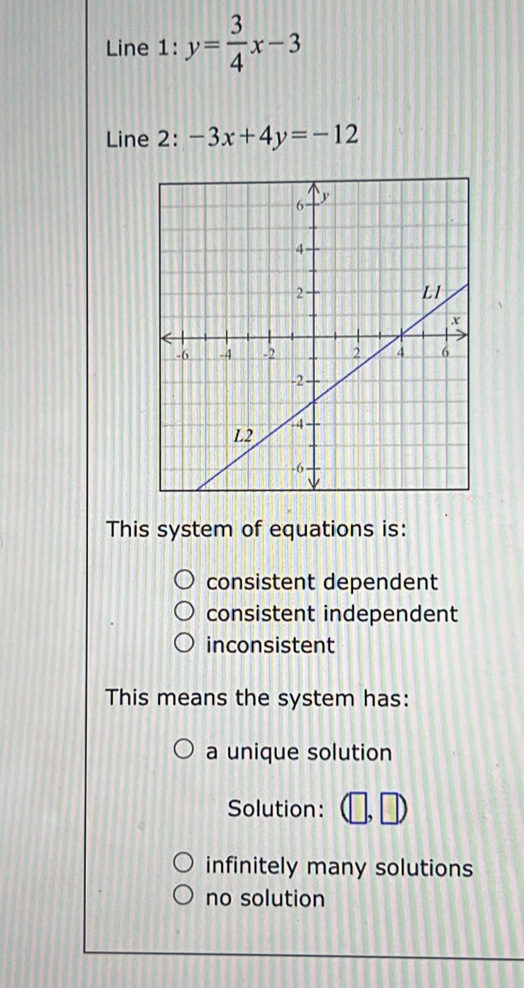 Line 1: y= 3/4 x-3
Line 2: -3x+4y=-12
This system of equations is:
consistent dependent
consistent independent
inconsistent
This means the system has:
a unique solution
Solution: □
infinitely many solutions
no solution