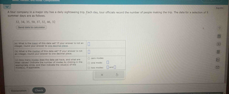 Español 
A tour company in a major city has a daily sightseeing trip. Each day, tour officials record the number of people making the trip. The data for a selection of 8
summer days are as follows.
32, 34, 35, 50, 37, 32, 46, 32
Send data to calculato 
? 
> 
Explanation Check