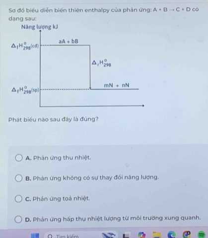 Sơ đó biểu diễn biến thiên enthalpy của phản ứng: A+Bto C+D có
dạng sau:
Phát biểu nào sau đây là đúng?
A. Phản ứng thu nhiệt.
B. Phản ứng không có sự thay đổi năng lượng.
C. Phản ứng toả nhiệt.
D. Phản ứng hấp thụ nhiệt lượng từ môi trường xung quanh.
Tim kiếm