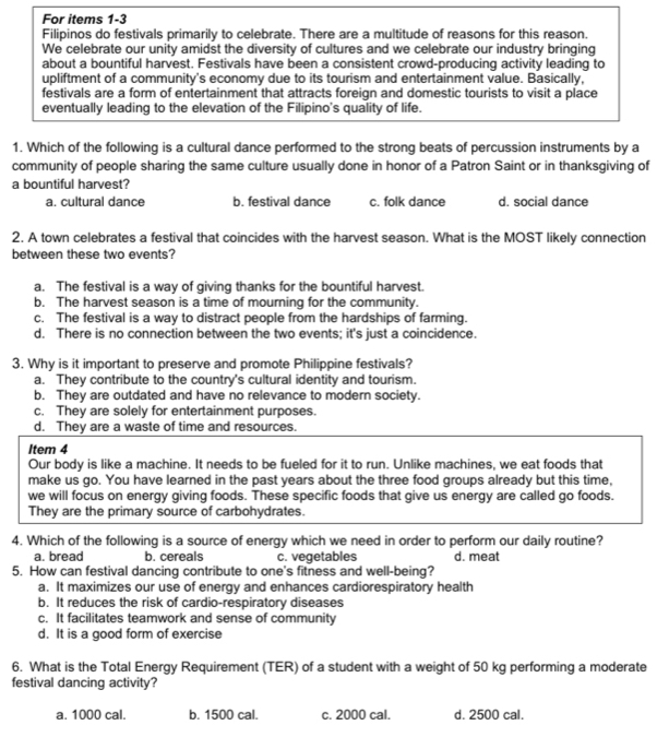 For items 1-3
Filipinos do festivals primarily to celebrate. There are a multitude of reasons for this reason
We celebrate our unity amidst the diversity of cultures and we celebrate our industry bringing
about a bountiful harvest. Festivals have been a consistent crowd-producing activity leading to
upliftment of a community's economy due to its tourism and entertainment value. Basically,
festivals are a form of entertainment that attracts foreign and domestic tourists to visit a place
eventually leading to the elevation of the Filipino's quality of life.
1. Which of the following is a cultural dance performed to the strong beats of percussion instruments by a
community of people sharing the same culture usually done in honor of a Patron Saint or in thanksgiving of
a bountiful harvest?
a. cultural dance b. festival dance c. folk dance d. social dance
2. A town celebrates a festival that coincides with the harvest season. What is the MOST likely connection
between these two events?
a. The festival is a way of giving thanks for the bountiful harvest.
b. The harvest season is a time of mourning for the community.
c. The festival is a way to distract people from the hardships of farming.
d. There is no connection between the two events; it's just a coincidence.
3. Why is it important to preserve and promote Philippine festivals?
a. They contribute to the country's cultural identity and tourism.
b. They are outdated and have no relevance to modern society.
c. They are solely for entertainment purposes.
d. They are a waste of time and resources.
Item 4
Our body is like a machine. It needs to be fueled for it to run. Unlike machines, we eat foods that
make us go. You have learned in the past years about the three food groups already but this time,
we will focus on energy giving foods. These specific foods that give us energy are called go foods.
They are the primary source of carbohydrates.
4. Which of the following is a source of energy which we need in order to perform our daily routine?
a. bread b. cereals c. vegetables d. meat
5. How can festival dancing contribute to one's fitness and well-being?
a. It maximizes our use of energy and enhances cardiorespiratory health
b. It reduces the risk of cardio-respiratory diseases
c. It facilitates teamwork and sense of community
d. It is a good form of exercise
6. What is the Total Energy Requirement (TER) of a student with a weight of 50 kg performing a moderate
festival dancing activity?
a. 1000 cal. b. 1500 cal. c. 2000 cal. d. 2500 cal.
