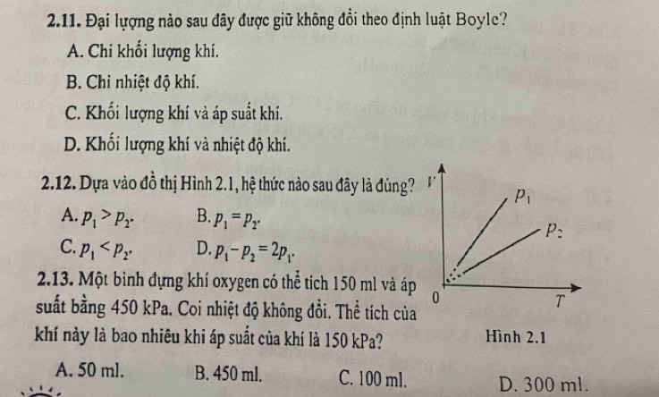 Đại lượng nào sau đây được giữ không đổi theo định luật Boyle?
A. Chi khối lượng khí.
B. Chi nhiệt độ khí.
C. Khối lượng khí và áp suất khí.
D. Khối lượng khí và nhiệt độ khí.
2.12. Dựa vào đồ thị Hình 2.1, hệ thức nào sau đây là đúng?
A. p_1>p_2. B. p_1=p_2.
C. p_1 D. p_1-p_2=2p_1·
2.13. Một bình đựng khí oxygen có thể tích 150 ml và áp
suất bằng 450 kPa. Coi nhiệt độ không đổi. Thể tích của
khí này là bao nhiêu khi áp suất của khí là 150 kPa?
Hình 2.1
A. 50 ml. B. 450 ml. C. 100 ml. D. 300 ml.