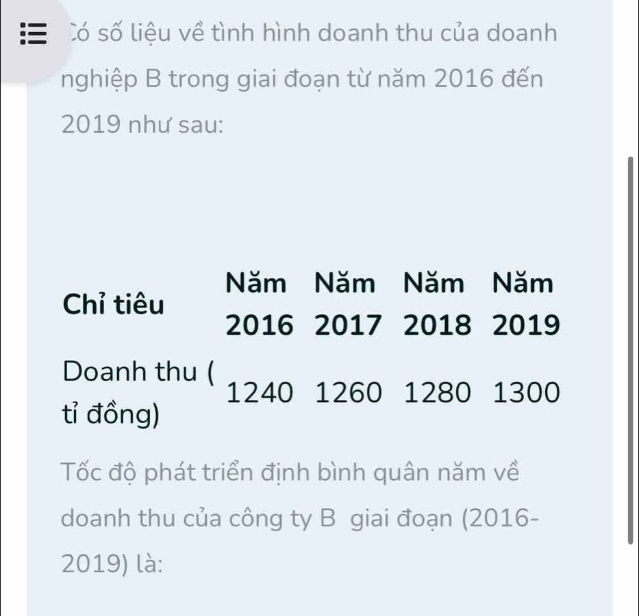 = Có số liệu về tình hình doanh thu của doanh 
nghiệp B trong giai đoạn từ năm 2016 đến 
2019 như sau: 
Năm Năm Năm Năm 
Chỉ tiêu 
2016 2017 2018 2019
Doanh thu (
1240 1260 1280 1300
tỉ đồng) 
Tốc độ phát triển định bình quân năm về 
doanh thu của công ty B giai đoạn (2016-
2019) là: