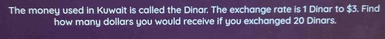 The money used in Kuwait is called the Dinar. The exchange rate is 1 Dinar to $3. Find 
how many dollars you would receive if you exchanged 20 Dinars.