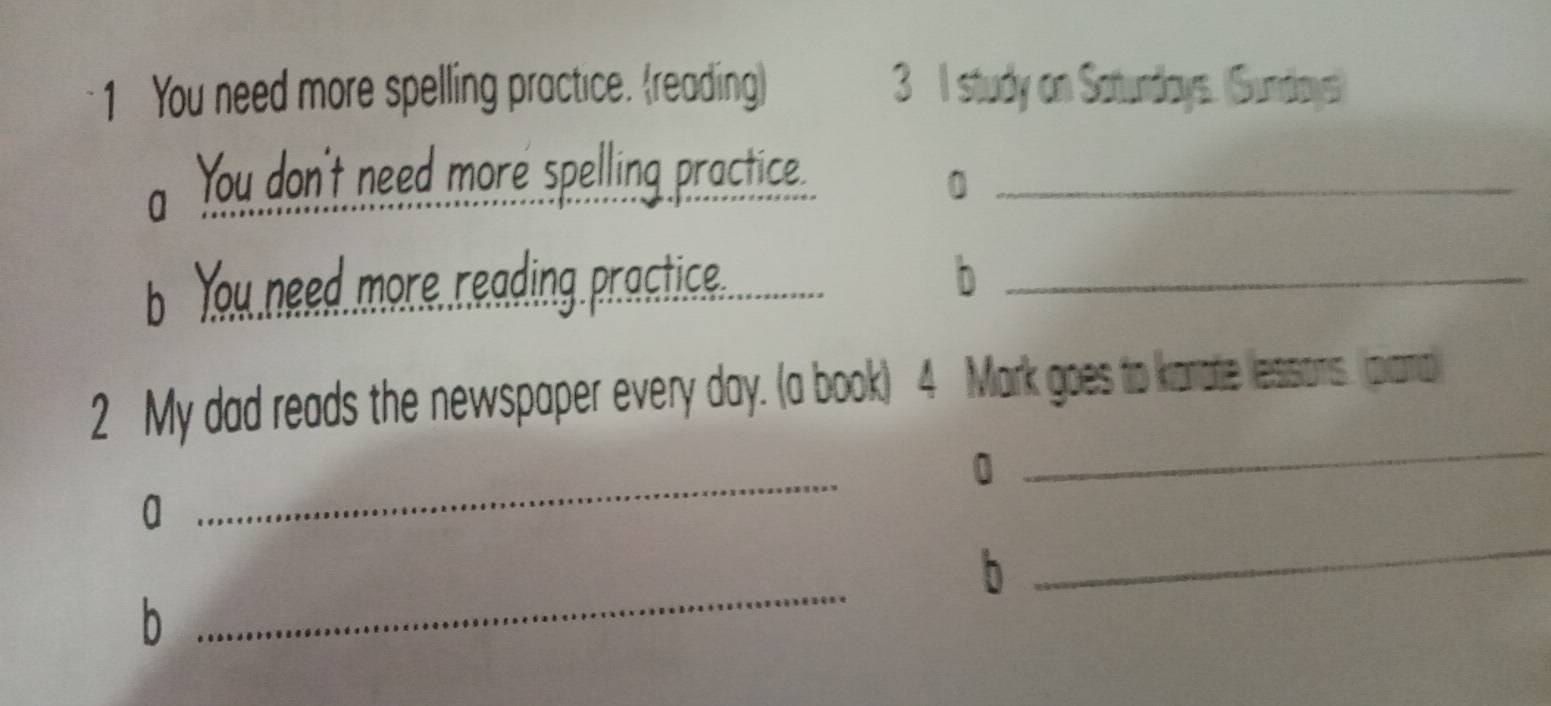 You need more spelling practice. (reading) 3 I study on Satundays. (Sundays) 
a You don't need more spelling practice. 0 
Y u nd, more r ading. rctice...._ b_ 
2 My dad reads the newspaper evevery ary (a book) 4 Mark goes to karatie lessions. prana 
0 
_ 
a 
_ 
_ 
b 
_ 
b