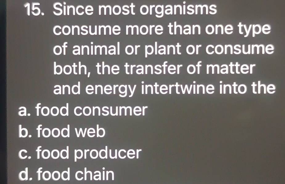 Since most organisms
consume more than one type
of animal or plant or consume
both, the transfer of matter
and energy intertwine into the
a. food consumer
b. food web
c. food producer
d. food chain