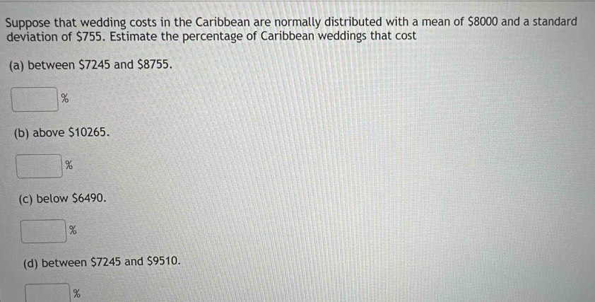 Suppose that wedding costs in the Caribbean are normally distributed with a mean of $8000 and a standard
deviation of $755. Estimate the percentage of Caribbean weddings that cost
(a) between $7245 and $8755.
□ %
(b) above $10265.
□ %
(c) below $6490.
□ 9
(d) between $7245 and $9510.
□ :