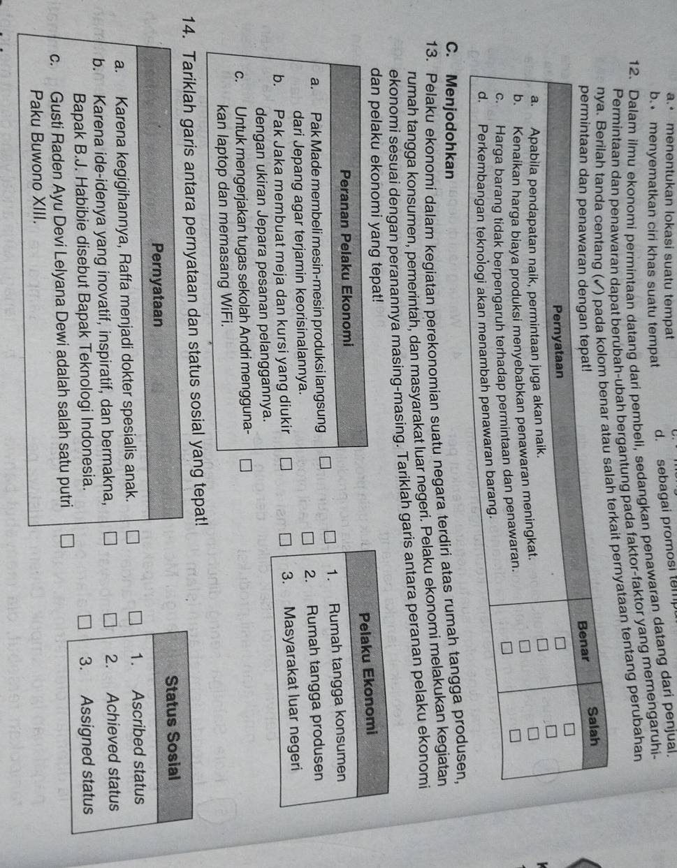 a. menentukan lokasi suatu tempat
b. menyematkan ciri khas suatu tempat
d. sebagai promosi tem
12. Dalam ilmu ekonomi permintaan datang dari pembeli, sedangkan penawaran datang dari penjual.
Permintaan dan penawaran dapat berubah-ubah bergantung pada faktor-faktor yang memengaruhi-
ait pernyataan tentang perubahan
C. Menjodohkan
13. Pelaku ekonomi dalam kegiatan perekonomian suatu negara terdiri atas rumah tangg
rumah tangga konsumen, pemerintah, dan masyarakat luar negeri. Pelaku ekonomi melakukan kegiatan
ekonomi sesuai dengan peranannya masing-masing. Tariklah garis antara peranan pelaku ekonomi
dan pelaku ekonomi yang tepat!
Peranan Pelaku Ekonomi
a. Pak Made membeli mesin-mesin produksi langsung 
dari Jepang agar terjamin keorisinalannya.
b. Pak Jaka membuat meja dan kursi yang diukir
dengan ukiran Jepara pesanan pelanggannya.
c. Untuk mengerjakan tugas sekolah Andri mengguna-
kan laptop dan memasang WiFi.
14. Tariklah garis antara pernyataan dan status sosial yang tepat!
Pernyataan Status Sosial
a. Karena kegigihannya, Raffa menjadi dokter spesialis anak. 1. Ascribed status
b. Karena ide-idenya yang inovatif, inspiratif, dan bermakna, 2. Achieved status
Bapak B.J. Habibie disebut Bapak Teknologi Indonesia. 3. Assigned status
c. Gusti Raden Ayu Devi Lelyana Dewi adalah salah satu putri
Paku Buwono XIII.