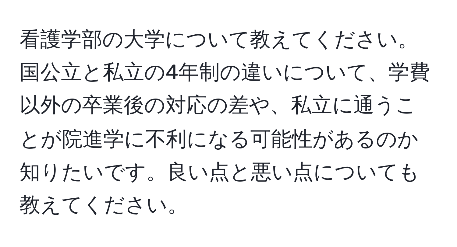 看護学部の大学について教えてください。国公立と私立の4年制の違いについて、学費以外の卒業後の対応の差や、私立に通うことが院進学に不利になる可能性があるのか知りたいです。良い点と悪い点についても教えてください。