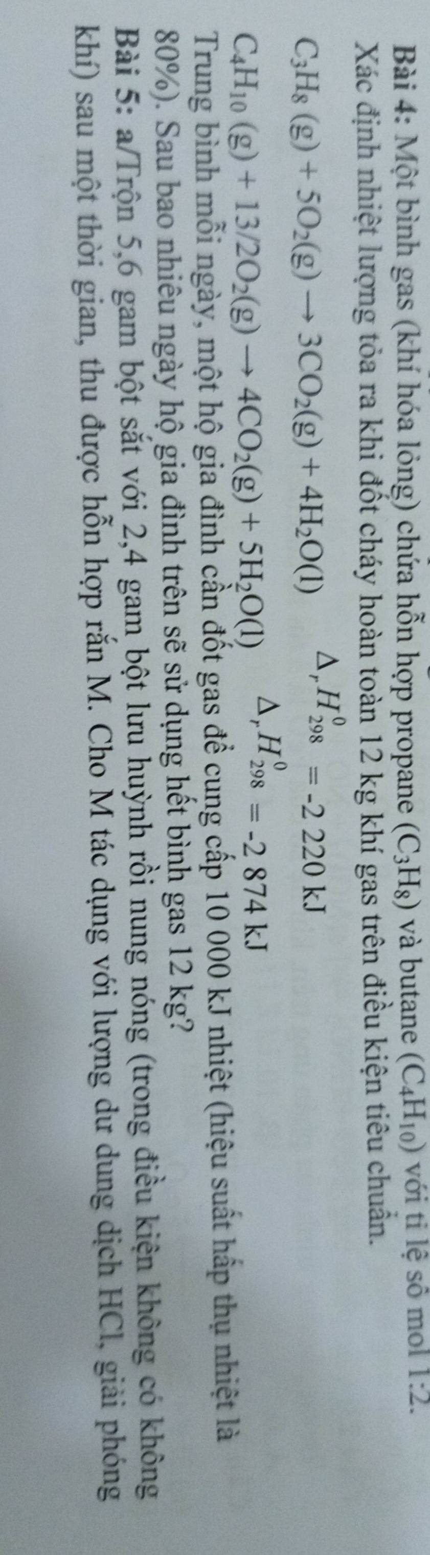 Một bình gas (khí hóa lỏng) chứa hỗn hợp propane (C_3H_8) và butane (C_4H_10) với ti lệ sô mol 1:2. 
Xác định nhiệt lượng tỏa ra khi đốt cháy hoàn toàn 12 kg khí gas trên điều kiện tiêu chuẩn.
C_3H_8(g)+5O_2(g)to 3CO_2(g)+4H_2O(l) △ _rH_(298)^0=-2220kJ
C_4H_10(g)+13/2O_2(g)to 4CO_2(g)+5H_2O(l) △ _rH_(298)^0=-2874kJ
Trung bình mỗi ngày, một hộ gia đình cần đốt gas để cung cấp 10 000 kJ nhiệt (hiệu suất hấp thụ nhiệt là
80%). Sau bao nhiêu ngày hộ gia đình trên sẽ sử dụng hết bình gas 12 kg? 
Bài 5: a/Trộn 5,6 gam bột sắt với 2,4 gam bột lưu huỳnh rồi nung nóng (trong điều kiện không có không 
khí) sau một thời gian, thu được hỗn hợp rắn M. Cho M tác dụng với lượng dư dung dịch HCl, giải phóng
