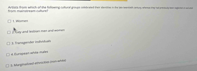 Artists from which of the following cultural groups celebrated their identities in the late twentieth century, whereas they had previously been neglected or excluded
from mainstream culture?
1. Women
2. Gay and lesbian men and women
3. Transgender individuals
4. European white males
5. Marginalized ethnicities (non-white)