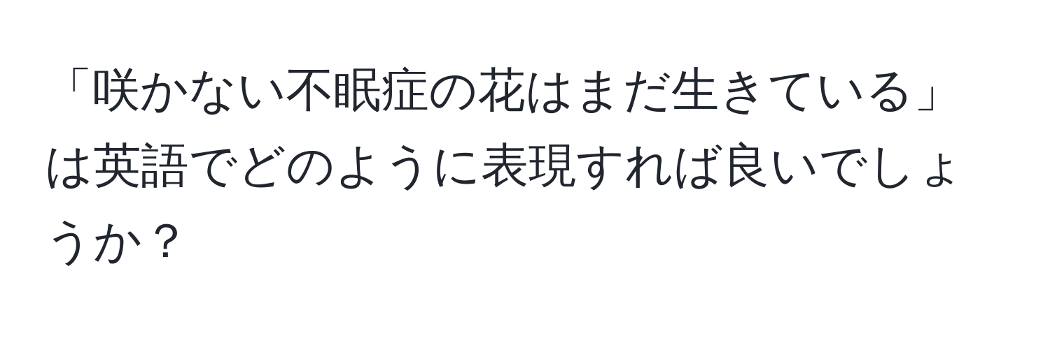 「咲かない不眠症の花はまだ生きている」は英語でどのように表現すれば良いでしょうか？