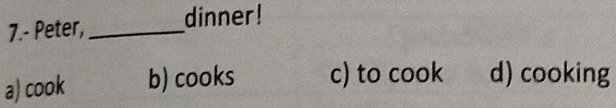 7.- Peter,_
dinner!
a) cook
b) cooks c) to cook d) cooking