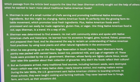 Which passage from the Article best supports the idea that Sean Sherman actively sought out the help of others
when he wanted to learn more about traditional Native American foods?
A. Sherman is one of a small number of chefs serving and promoting traditional Native American
ingredients. But this might be changing. Native American foods fit perfectly into the growing farm-to-
table movement, which promotes local fresh ingredients. Plus, Native American foods aren't
processed and can easily be made vegetarian, gluten-free, or vegan. One thing Native American food is
not, says Sherman, is a trend. It's a way of life.
B. Sherman was determined to find answers. He met with community elders and spoke with Native
American chefs and historians. He learned how his ancestors foraged, grew, hunted, fished, preserved,
and prepared their food. And he discovered the way to reclaim an understanding of Native American
food practices: by using local plants and other natural ingredients in the environment.
C. When he was growing up on the Pine Ridge Reservation in South Dakota, Sean Sherman's family
pantry was packed with canned beans, boxed rice, powdered milk, and jugs of vegetable oil. These
foods were provided by the U.S. government. Sherman, whose family are Oglala Lakota Sioux, would
later raise this question about their collection of groceries: Why didn't the foods reflect their culture?
D. But as Europeans arrived, many traditional food sources, including heirloom seeds, were destroyed.
Bison—which was vital to many Native diets—nearly became extinct. And making matters worse:
During the late 1800s, the U.S. government sent Native American children to boarding schools. At
these schools, they were taught cooking and farming methods. They never learned how to forage,
farm, and hunt, as their ancestors did.