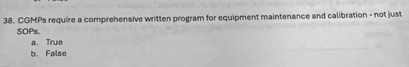 CGMPs require a comprehensive written program for equipment maintenance and calibration - not just
SOPs.
a. True
b. False