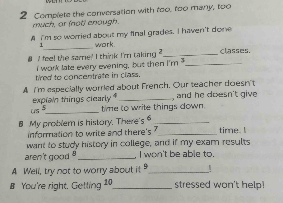 Complete the conversation with too, too many, too 
much, or (not) enough. 
A I’m so worried about my final grades. I haven’t done 
1_ work. 
B I feel the same! I think I'm taking 2 _ 
classes. 
I work late every evening, but then 1'm^3 _ 
tired to concentrate in class. 
A I’m especially worried about French. Our teacher doesn’t 
explain things clearly 4 _ , and he doesn’t give 
us 5 _ 
time to write things down. 
B My problem is history. There’s 6 _ 
information to write and there’s 7 _ time. I 
want to study history in college, and if my exam results 
aren’t good 8 _ , I won’t be able to. 
A Well, try not to worry about it 9_ 
B You're right. Getting 10 _ stressed won’t help!