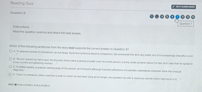 Reading Quiz SPLT SCREEN MODE
Question 6
10
Question 7
Instructions
Read the question carefully and select the best answer,
Which of the following sentences from the story best supports the correct answer to Question 5?
A. "A cadaverousness of complexion; an eye large, liquid and luminous beyond comparison; lips somewhat thin and very pallid, but of a surpassingly beautiful curve
B. "But as I placed my hand upon his shoulder, there came a strong shudder over his whole person; a sickly smile quivered about his lips; and I saw that he spoke in
a low, hurried and gibbering murmur . . .''
C. "A settled apathy, a gradual wasting away of the person, and frequent although transient affections of a partially cataleptical character were the unusual
diagnosis."
D. "Upon my entrance, Usher rose from a sofa on which he had been lying at full length, and greeted me with a vivacious warmth which had much in it . . ."
BEST: Ö FL-ELA,K12.EE, 1.1, FL-ELA,K12.EE.2,1