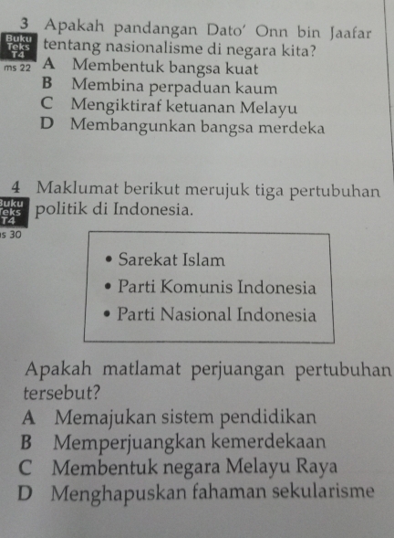 Apakah pandangan Dato' Onn bin Jaafar
Teks Buku tentang nasionalisme di negara kita?
ms 22 A Membentuk bangsa kuat
B Membina perpaduan kaum
C Mengiktiraf ketuanan Melayu
D Membangunkan bangsa merdeka
4 Maklumat berikut merujuk tiga pertubuhan
Buku
eks politik di Indonesia.
T4
s 30
Sarekat Islam
Parti Komunis Indonesia
Parti Nasional Indonesia
Apakah matlamat perjuangan pertubuhan
tersebut?
A Memajukan sistem pendidikan
B Memperjuangkan kemerdekaan
C Membentuk negara Melayu Raya
D Menghapuskan fahaman sekularisme