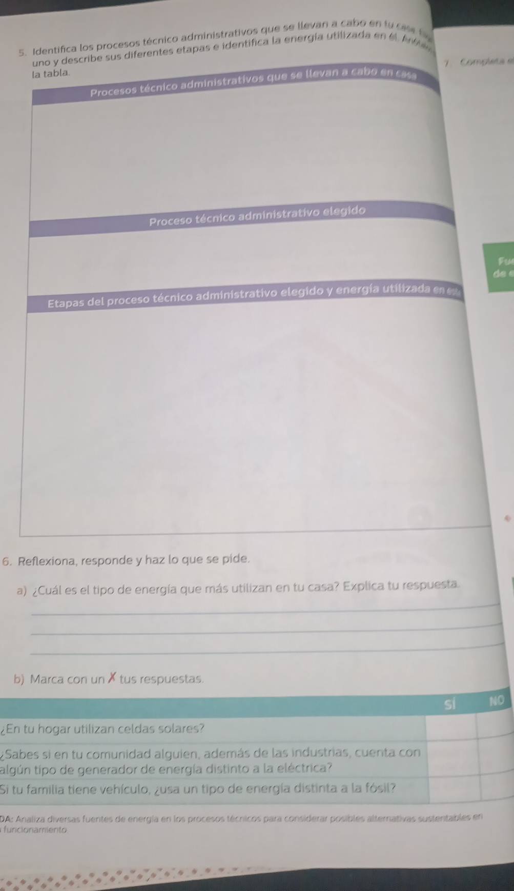 Identifica los procesos técnico administrativos que se llevan a cabo en fu cs t 
uno y describe sus diferentes etapas e identifica la energía utilizada en el At
la tabla. 7. Completa e
Procesos técnico administrativos que se llevan a cabo en case
Proceso técnico administrativo elegido
Fu
de é
Etapas del proceso técnico administrativo elegido y energía utilizada en e
6. Reflexiona, responde y haz lo que se pide.
_
a) ¿Cuál es el tipo de energía que más utilizan en tu casa? Explica tu respuesta.
_
_
b) Marca con un✗ tus respuestas.
si NO
¿En tu hogar utilizan celdas solares?
¿Sabes si en tu comunidad alguien, además de las industrias, cuenta con
talgún tipo de generador de energía distinto a la eléctrica?
Si tu familia tiene vehículo, ¿usa un tipo de energía distinta a la fósil?
DA: Analiza diversas fuentes de energía en los procesos técnicos para considerar posibles alternativas sustentables en
funcionamiento