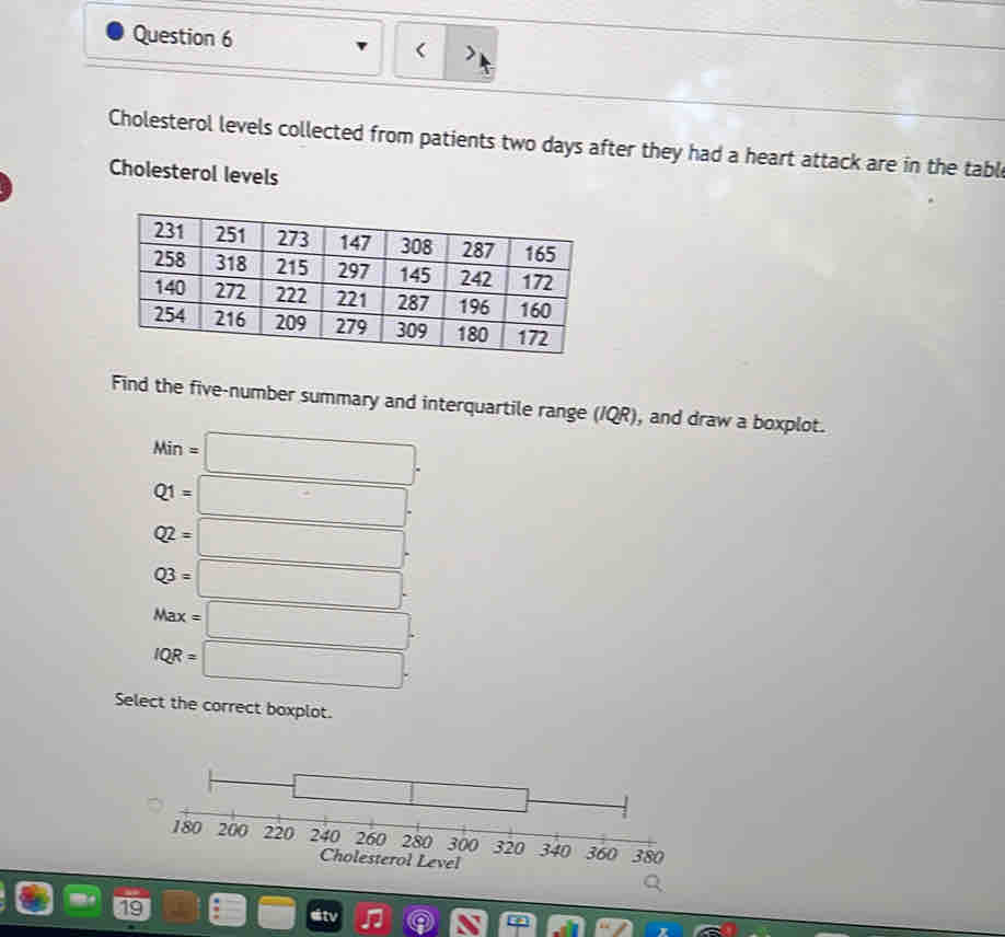 Cholesterol levels collected from patients two days after they had a heart attack are in the tabl
Cholesterol levels
Find the five-number summary and interquartile range (IQR), and draw a boxplot.
Min=□.
Q1=□.
Q2=□.
Q3=□.
Max=□.
IQR=□. 
Select the correct boxplot.