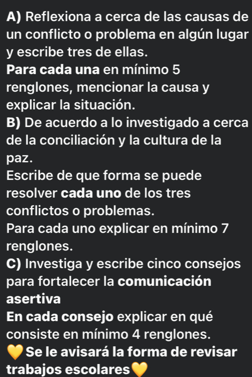 Reflexiona a cerca de las causas de 
un conflicto o problema en algún lugar 
y escribe tres de ellas. 
Para cada una en mínimo 5
renglones, mencionar la causa y 
explicar la situación. 
B) De acuerdo a lo investigado a cerca 
de la conciliación y la cultura de la 
paz. 
Escribe de que forma se puede 
resolver cada uno de los tres 
conflictos o problemas. 
Para cada uno explicar en mínimo 7
renglones. 
C) Investiga y escribe cinco consejos 
para fortalecer la comunicación 
asertiva 
En cada consejo explicar en qué 
consiste en mínimo 4 renglones. 
Se le avisará la forma de revisar 
trabajos escolares