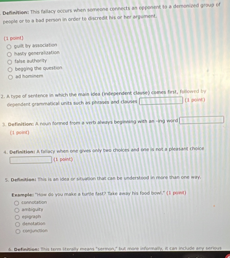 Definition: This fallacy occurs when someone connects an opponent to a demonized group of
people or to a bad person in order to discredit his or her argument.
(1 point)
guilt by association
hasty generalization
false authority
begging the question
ad hominem
2. A type of sentence in which the main idea (independent clause) comes first, followed by
dependent grammatical units such as phrases and clauses 1281089_  (1 point)
3. Definition: A noun formed from a verb always beginning with an -ing word □ 
(1 point)
4. Definition: A fallacy when one gives only two choices and one is not a pleasant choice
□  (1 point)
5. Definition: This is an idea or situation that can be understood in more than one way.
Example: “How do you make a turtle fast? Take away his food bowl.” (1 point)
connotation
ambiguity
epigraph
denotation
conjunction
6. Definition: This term literally means "sermon,” but more informally, it can include any serious