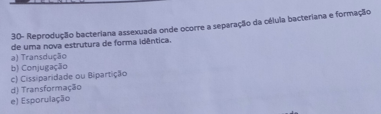 30- Reprodução bacteriana assexuada onde ocorre a separação da célula bacteriana e formação
de uma nova estrutura de forma idêntica.
a) Transdução
b) Conjugação
c) Cissiparidade ou Bipartição
d) Transformação
e) Esporulação