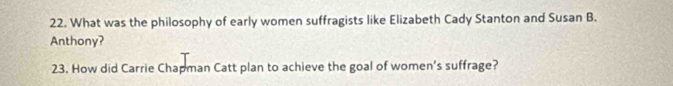 What was the philosophy of early women suffragists like Elizabeth Cady Stanton and Susan B. 
Anthony? 
23. How did Carrie Chapman Catt plan to achieve the goal of women's suffrage?