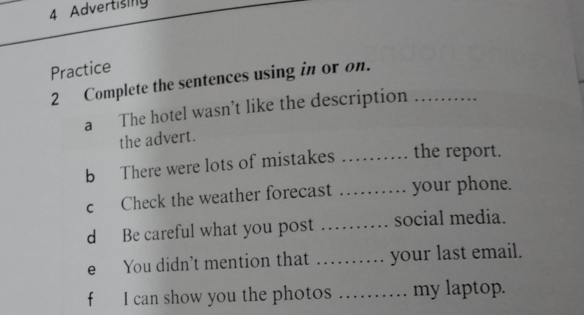 Advertising 
Practice 
2 Complete the sentences using in or on._ 
a The hotel wasn’t like the description 
the advert. 
b There were lots of mistakes_ 
the report. 
c Check the weather forecast_ 
your phone. 
d Be careful what you post_ 
social media. 
e You didn’t mention that _your last email. 
f I can show you the photos_ 
my laptop.