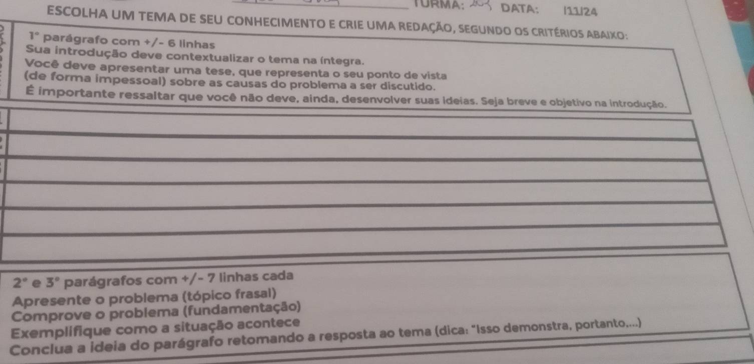 TURMA: DATA: /11/24 
ESCOLHA UM TEMA DE SEU CONHECIMENTO E CRIE UMA REDAÇÃO, SEGUNDO OS CRITÉRIOS ABAIXO:
1° parágrafo com +/- 6 linhas 
Sua introdução deve contextualizar o tema na íntegra. 
Você deve apresentar uma tese, que representa o seu ponto de vista 
(de forma impessoal) sobre as causas do problema a ser discutido. 
É importante ressaltar que você não deve, ainda, desenvolver suas ideias. Seja breve e objetivo na introdução.
2° e 3° parágrafos com +/- 7 linhas cada 
Apresente o problema (tópico frasal) 
Comprove o problema (fundamentação) 
Exemplifique como a situação acontece 
Conclua a ideia do parágrafo retomando a resposta ao tema (dica: "Isso demonstra, portanto....)